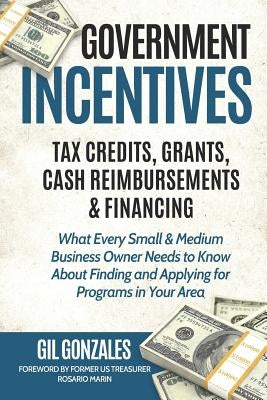 Government Incentives- Tax Credits, Grants, Cash Reimbursements & Financing What Every Small & Medium Sized Business Owner Needs to Know about Finding by Marin, Rosario