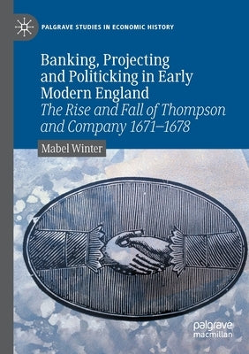 Banking, Projecting and Politicking in Early Modern England: The Rise and Fall of Thompson and Company 1671&#8210;1678 by Winter, Mabel