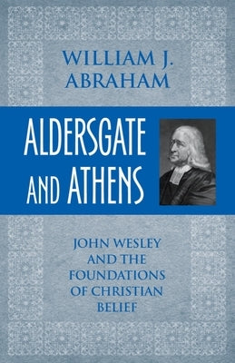Aldersgate and Athens: John Wesley and the Foundations of Christian Belief by Abraham, William J.