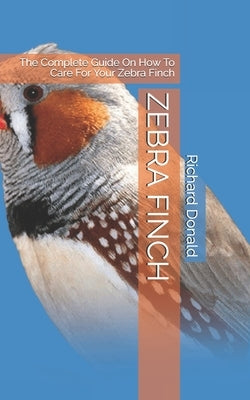 Zebra Finch: The Complete Guide On How To Care For Your Zebra Finch by Donald, Richard