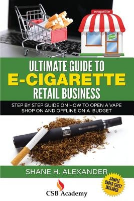 Ultimate Guide to E-Cigarette Retail Business: Step By Step Guide on How To Open a Vape Shop On and Offline on a Budget by Alexander, Shane H.