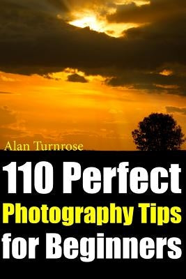 110 Perfect Photography Tips for Beginners! The Amateur Photographer's Best Friend in Portrait Photography, Landscape Photography, Animal Photography by Turnrose, Alan