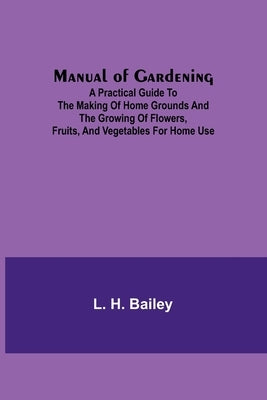 Manual of Gardening; A Practical Guide to the Making of Home Grounds and the Growing of Flowers, Fruits, and Vegetables for Home Use by H. Bailey, L.