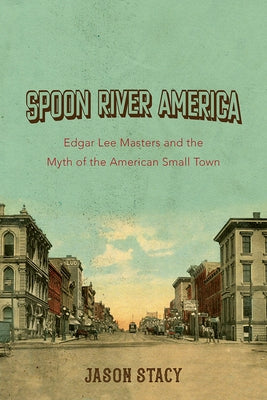 Spoon River America: Edgar Lee Masters and the Myth of the American Small Town Volume 1 by Stacy, Jason