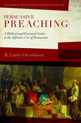 Persuasive Preaching: A Biblical and Practical Guide to the Effective Use of Persuasion by Overstreet, R. Larry
