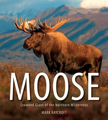 Moose: Crowned Giant of the Northern Wilderness by Raycroft, Mark