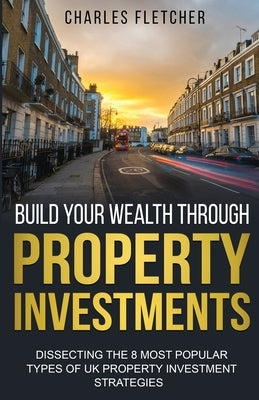 Build Your Wealth Through Property Investments: Dissecting The 8 Most Popular Types of UK Property Investment Strategies by Fletcher, Charles