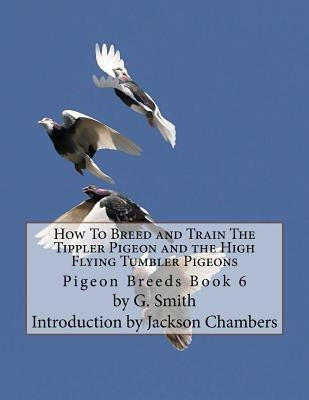 How To Breed and Train The Tippler Pigeon and the High Flying Tumbler Pigeons: Pigeon Breeds Book 6 by Smith, G.