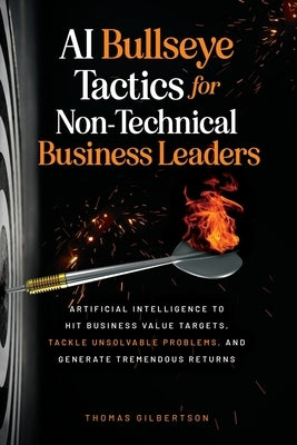 AI Bullseye Tactics For Non-Technical Business Leaders: Artificial Intelligence to Hit Business Value Targets, Tackle Unsolvable Problems, and Generat by Gilbertson, Thomas