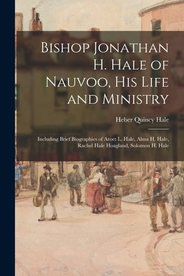 Bishop Jonathan H. Hale of Nauvoo, His Life and Ministry: Including Brief Biographies of Aroet L. Hale, Alma H. Hale, Rachel Hale Hoagland, Solomon H. by Hale, Heber Quincy 1880-