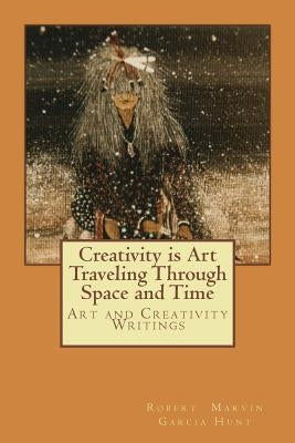 Creativity is Art Traveling Through Space and Time: Art and Creativity Writings by Garcia Hunt, Robert Marvin