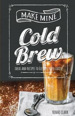 Make Mine Cold Brew: Ideas and Recipes to Elevate your Coffee by Clark, Renae