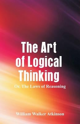 The Art of Logical Thinking: The Laws of Reasoning by Atkinson, William Walker