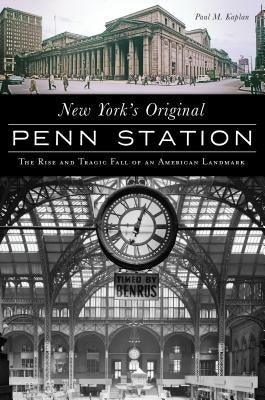 New York's Original Penn Station: The Rise and Tragic Fall of an American Landmark by Kaplan, Paul M.