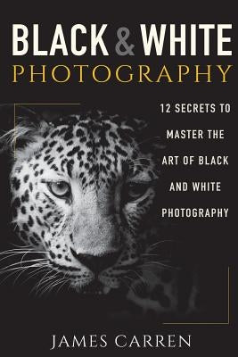 Black And White Photography: 12 Secrets to Master The Art of Black And White Photography by Carren, James