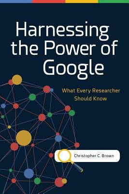 Harnessing the Power of Google: What Every Researcher Should Know by Brown, Christopher C.