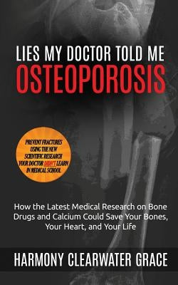 Lies My Doctor Told Me: Osteoporosis: How the Latest Medical Research on Bone Drugs and Calcium Could Save Your Bones, Your Heart, and Your Li by Grace, Harmony Clearwater