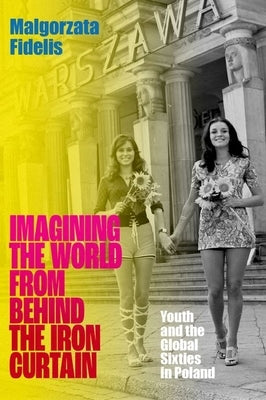 Imagining the World from Behind the Iron Curtain: Youth and the Global Sixties in Poland by Fidelis, Malgorzata