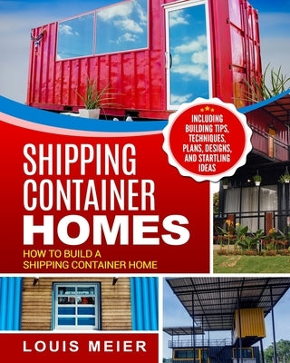 Shipping Container Homes: How to Build a Shipping Container Home - Including Building Tips, Techniques, Plans, Designs, and Startling Ideas by Meier, Louis