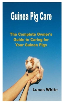 Guinea Pig Care: The Complete Owner's Guide to Caring for Your Guinea Pigs by White, Lucas