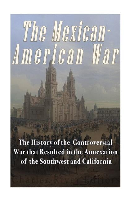 The Mexican-American War: The History of the Controversial War that Resulted in the Annexation of the Southwest and California by Charles River Editors
