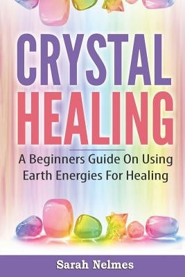 Crystal Healing: A Beginners Guide On Using Earth Energies For Healing by Nelmes, Sarah