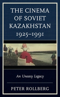 The Cinema of Soviet Kazakhstan 1925-1991: An Uneasy Legacy by Rollberg, Peter