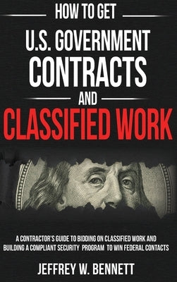 How to Get U.S. Government Contracts and Classified Work: A Contractor's Guide to Bidding on Classified Work and Building a Compliant Security Program by Bennett, Jeffrey W.