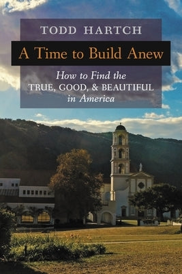 A Time to Build Anew: How to Find the True, Good, and Beautiful in America by Hartch, Todd