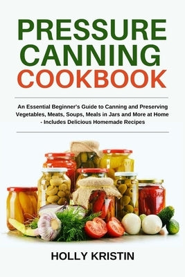 Pressure Canning Cookbook: An Essential Beginner's Guide to Canning and Preserving Vegetables, Meats, Soups, Meals in Jars and More at Home - Inc by Kristin, Holly