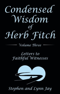 Condensed Wisdom of Herb Fitch Volume Three: Letters to Faithful Witnesses by Jay, Stephen And Lynn