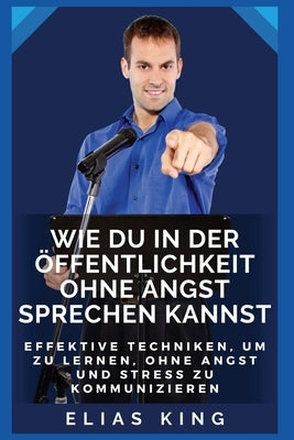 Wie du in der Öffentlichkeit ohne Angst sprechen kannst: Effektive Techniken, um zu lernen, ohne Angst und Stress zu kommunizieren by King, Elias