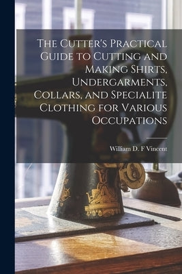 The Cutter's Practical Guide to Cutting and Making Shirts, Undergarments, Collars, and Specialite Clothing for Various Occupations by Vincent, William D. F.
