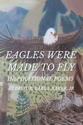 Eagles Were Made To Fly: Inspirational Poems by Pastor, Earl J. Baker, Jr by Baker, Pastor Earl J., Jr.