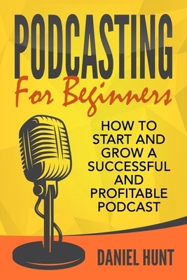 Podcasting for Beginners: How to Start and Grow a Successful and Profitable Podcast by Hunt, Daniel