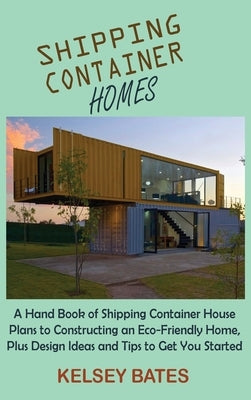 Shipping Container Homes: A Hand Book of Shipping Container House Plans to Constructing an Eco-Friendly Home, Plus Design Ideas and Tips to Get by Bates, Kelsey