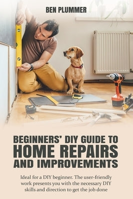 Beginners' DIY Guide to Home Repairs and Improvements: Ideal for a DIY beginner. The user-friendly work presents you with the necessary DIY skills and by Plummer, Ben