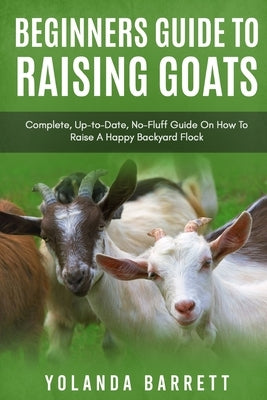 Beginners Guide To Raising Goats: Complete, Up-to-Date, No-Fluff Guide On How To Raise A Happy Backyard Flock by Barrett, Yolanda