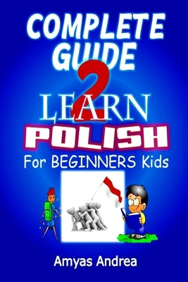 Complete Guide to Learn Polish for Beginners Kids: A Unique Polish Language Workbook To Learn Polish For Beginners (A Special First Polish Reader Guid by Andrea, Amyas