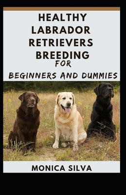 Healthy Labrador Retrievers Breeding for Beginners and Dummies by Silva, Monica