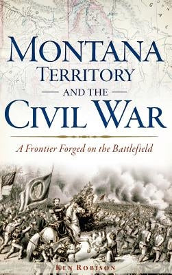 Montana Territory and the Civil War: A Frontier Forged on the Battlefield by Robison, Ken