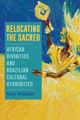 Relocating the Sacred: African Divinities and Brazilian Cultural Hybridities by Afolabi, Niyi