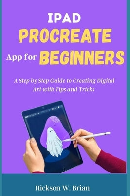 iPad Procreate App For Beginners: A Step By Step Guide to Creating Digital Art with Tips and Tricks. by Brian, Hickson W.