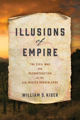 Illusions of Empire: The Civil War and Reconstruction in the U.S.-Mexico Borderlands by Kiser, William S.