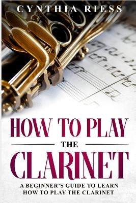 How to Play the Clarinet: A Beginner's Guide to Learn How to Play the Clarinet by Riess, Cynthia