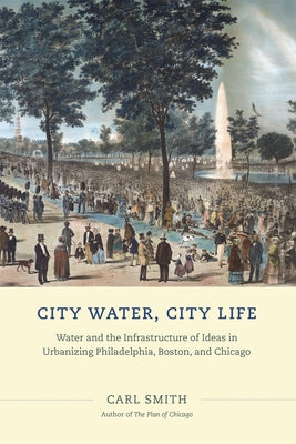 City Water, City Life: Water and the Infrastructure of Ideas in Urbanizing Philadelphia, Boston, and Chicago by Smith, Carl