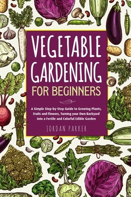 Vegetable Gardening for Beginners: A Simple Step-by-Step Guide to Growing Plants, Fruits and Flowers, Turning your Own Backyard into a Fertile and Col by Parker, Jordan