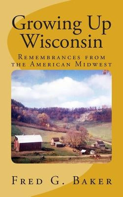 Growing Up Wisconsin: Remembrances from the American Midwest by Baker, Fred G.