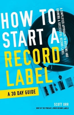 How to Start a Record Label - A 30 Day Guide: A Simplified Approach to Building and Growing a Successful Record Label by Orr, Scott