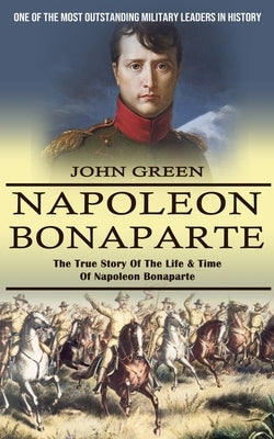 Napoleon Bonaparte: One Of The Most Outstanding Military Leaders In History (The True Story Of The Life & Time Of Napoleon Bonaparte) by Green, John
